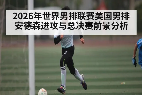 2026年世界男排联赛美国男排安德森进攻与总决赛前景分析